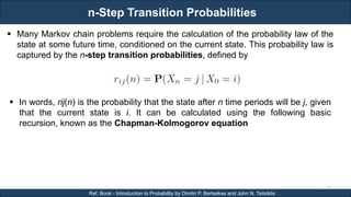 n-Step Transition Probabilities
RJEs: Remote job entry points
57
Ref. Book - Introduction to Probability by Dimitri P. Bertsekas and John N. Tsitsiklis
 Many Markov chain problems require the calculation of the probability law of the
state at some future time, conditioned on the current state. This probability law is
captured by the n-step transition probabilities, defined by
 In words, rij(n) is the probability that the state after n time periods will be j, given
that the current state is i. It can be calculated using the following basic
recursion, known as the Chapman-Kolmogorov equation
 