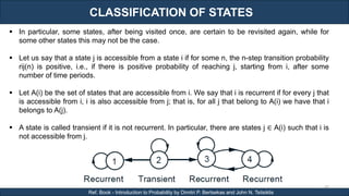 CLASSIFICATION OF STATES
RJEs: Remote job entry points
60
Ref. Book - Introduction to Probability by Dimitri P. Bertsekas and John N. Tsitsiklis
 In particular, some states, after being visited once, are certain to be revisited again, while for
some other states this may not be the case.
 Let us say that a state j is accessible from a state i if for some n, the n-step transition probability
rij(n) is positive, i.e., if there is positive probability of reaching j, starting from i, after some
number of time periods.
 Let A(i) be the set of states that are accessible from i. We say that i is recurrent if for every j that
is accessible from i, i is also accessible from j; that is, for all j that belong to A(i) we have that i
belongs to A(j).
 A state is called transient if it is not recurrent. In particular, there are states j ∈ A(i) such that i is
not accessible from j.
 