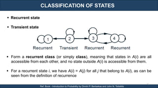 CLASSIFICATION OF STATES
RJEs: Remote job entry points
61
Ref. Book - Introduction to Probability by Dimitri P. Bertsekas and John N. Tsitsiklis
 Form a recurrent class (or simply class), meaning that states in A(i) are all
accessible from each other, and no state outside A(i) is accessible from them.
 For a recurrent state i, we have A(i) = A(j) for all j that belong to A(i), as can be
seen from the definition of recurrence
 Recurrent state
 Transient state
 