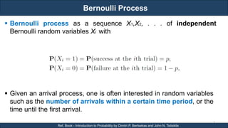 Bernoulli Process
RJEs: Remote job entry points
7
Ref. Book - Introduction to Probability by Dimitri P. Bertsekas and John N. Tsitsiklis
 Bernoulli process as a sequence X1,X2, . . . of independent
Bernoulli random variables Xi with
 Given an arrival process, one is often interested in random variables
such as the number of arrivals within a certain time period, or the
time until the first arrival.
 