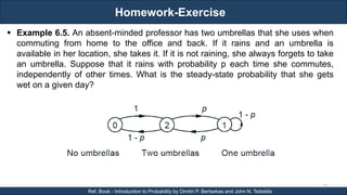 Homework-Exercise
RJEs: Remote job entry points
73
Ref. Book - Introduction to Probability by Dimitri P. Bertsekas and John N. Tsitsiklis
 Example 6.5. An absent-minded professor has two umbrellas that she uses when
commuting from home to the office and back. If it rains and an umbrella is
available in her location, she takes it. If it is not raining, she always forgets to take
an umbrella. Suppose that it rains with probability p each time she commutes,
independently of other times. What is the steady-state probability that she gets
wet on a given day?
 