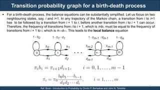 Transition probability graph for a birth-death process
RJEs: Remote job entry points
75
Ref. Book - Introduction to Probability by Dimitri P. Bertsekas and John N. Tsitsiklis
 For a birth-death process, the balance equations can be substantially simplified. Let us focus on two
neighbouring states, say, i and i+1. In any trajectory of the Markov chain, a transition from i to i+1
has to be followed by a transition from i + 1 to i, before another transition from i to i + 1 can occur.
Therefore, the frequency of transitions from i to i + 1, which is πibi, must be equal to the frequency of
transitions from i + 1 to i, which is πi+1di+1. This leads to the local balance equation
 