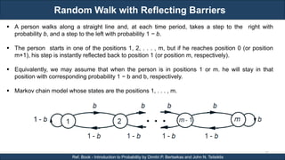 Random Walk with Reflecting Barriers
RJEs: Remote job entry points
77
Ref. Book - Introduction to Probability by Dimitri P. Bertsekas and John N. Tsitsiklis
 A person walks along a straight line and, at each time period, takes a step to the right with
probability b, and a step to the left with probability 1 − b.
 The person starts in one of the positions 1, 2, . . . , m, but if he reaches position 0 (or position
m+1), his step is instantly reflected back to position 1 (or position m, respectively).
 Equivalently, we may assume that when the person is in positions 1 or m. he will stay in that
position with corresponding probability 1 − b and b, respectively.
 Markov chain model whose states are the positions 1, . . . , m.
 