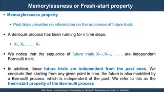 Memorylessness or Fresh-start property
RJEs: Remote job entry points
9
Ref. Book - Introduction to Probability by Dimitri P. Bertsekas and John N. Tsitsiklis
 Memorylessness property
 Past trials provides no information on the outcomes of future trials
 A Bernoulli process has been running for n time steps,
 X1, X2, . . . , Xn
 We notice that the sequence of future trials Xn+1,Xn+2, . . . are independent
Bernoulli trials
 In addition, these future trials are independent from the past ones. We
conclude that starting from any given point in time, the future is also modelled by
a Bernoulli process, which is independent of the past. We refer to this as the
fresh-start property of the Bernoulli process
 