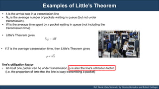 Examples of Little’s Theorem
RJEs: Remote job entry points Ref. Book: Data Networks by Dimitri Bertsekas and Robert Gallager
• λ is the arrival rate in a transmission line
• NQ is the average number of packets waiting in queue (but not under
transmission).
• W is the average time spent by a packet waiting in queue (not including the
transmission time)
• Little's Theorem gives
• if 𝑋 is the average transmission time, then Little's Theorem gives
line's utilization factor
• At most one packet can be under transmission, ρ is also the line's utilization factor.
(i.e. the proportion of time that the line is busy transmitting a packet)
 