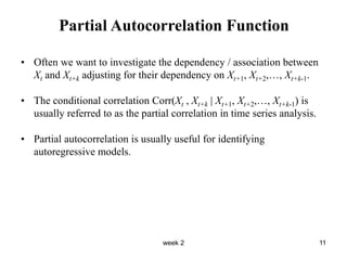 week 2 11
Partial Autocorrelation Function
• Often we want to investigate the dependency / association between
Xt and Xt+k adjusting for their dependency on Xt+1, Xt+2,…, Xt+k-1.
• The conditional correlation Corr(Xt , Xt+k | Xt+1, Xt+2,…, Xt+k-1) is
usually referred to as the partial correlation in time series analysis.
• Partial autocorrelation is usually useful for identifying
autoregressive models.
 