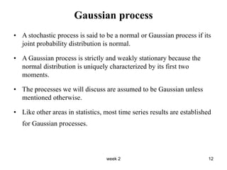 week 2 12
Gaussian process
• A stochastic process is said to be a normal or Gaussian process if its
joint probability distribution is normal.
• A Gaussian process is strictly and weakly stationary because the
normal distribution is uniquely characterized by its first two
moments.
• The processes we will discuss are assumed to be Gaussian unless
mentioned otherwise.
• Like other areas in statistics, most time series results are established
for Gaussian processes.
 