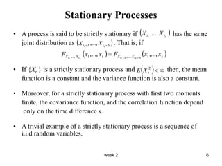 week 2 6
Stationary Processes
• A process is said to be strictly stationary if has the same
joint distribution as . That is, if
• If {Xt } is a strictly stationary process and then, the mean
function is a constant and the variance function is also a constant.
• Moreover, for a strictly stationary process with first two moments
finite, the covariance function, and the correlation function depend
only on the time difference s.
• A trivial example of a strictly stationary process is a sequence of
i.i.d random variables.
 
k
t
t X
X ,...,
1
 



 k
t
t X
X ,...,
1
   
k
X
X
k
X
X x
x
F
x
x
F k
t
t
k
t
t
,...,
,..., 1
,...,
1
,..., 1
1 




  

2
t
X
E
 