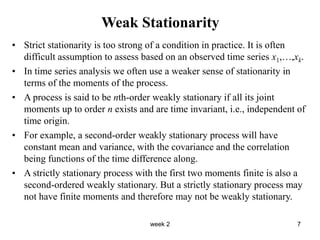 week 2 7
Weak Stationarity
• Strict stationarity is too strong of a condition in practice. It is often
difficult assumption to assess based on an observed time series x1,…,xk.
• In time series analysis we often use a weaker sense of stationarity in
terms of the moments of the process.
• A process is said to be nth-order weakly stationary if all its joint
moments up to order n exists and are time invariant, i.e., independent of
time origin.
• For example, a second-order weakly stationary process will have
constant mean and variance, with the covariance and the correlation
being functions of the time difference along.
• A strictly stationary process with the first two moments finite is also a
second-ordered weakly stationary. But a strictly stationary process may
not have finite moments and therefore may not be weakly stationary.
 