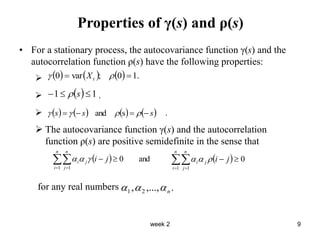 week 2 9
Properties of γ(s) and ρ(s)
• For a stationary process, the autocovariance function γ(s) and the
autocorrelation function ρ(s) have the following properties:

 .
 .
 The autocovariance function γ(s) and the autocorrelation
function ρ(s) are positive semidefinite in the sense that
for any real numbers
      .
1
0
;
var
0 
 
 t
X
  1
1 

 s

       
s
s
s 


 


 s
and
  and
0
1 1



 
n
i
n
j
j
i j
i


   0
1 1



 
n
i
n
j
j
i j
i



.
,...,
, 2
1 n



 