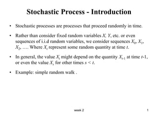 week 2 1
Stochastic Process - Introduction
• Stochastic processes are processes that proceed randomly in time.
• Rather than consider fixed random variables X, Y, etc. or even
sequences of i.i.d random variables, we consider sequences X0, X1,
X2, …. Where Xt represent some random quantity at time t.
• In general, the value Xt might depend on the quantity Xt-1 at time t-1,
or even the value Xs for other times s < t.
• Example: simple random walk .
 