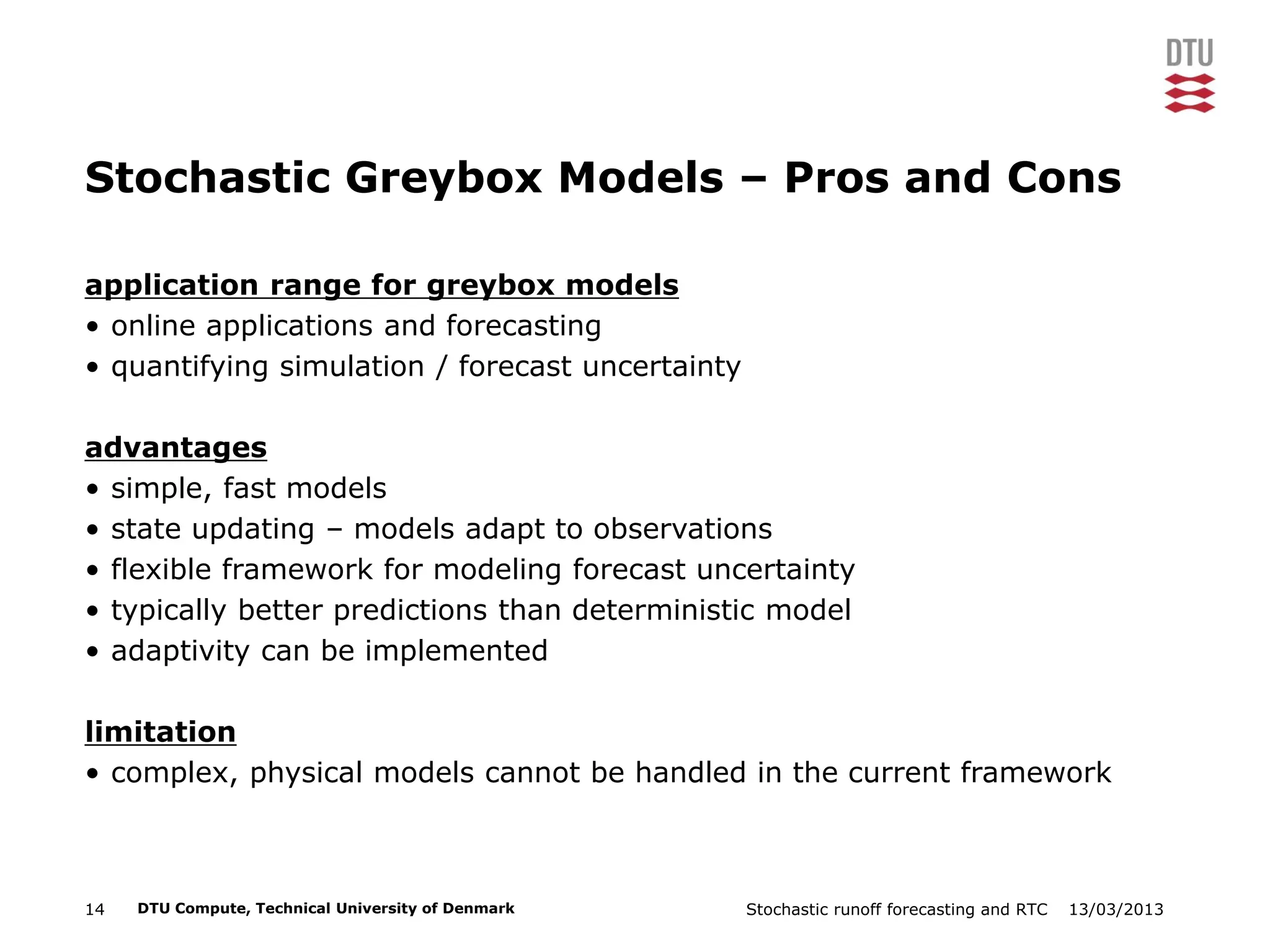 13/03/2013Stochastic runoff forecasting and RTC14 DTU Compute, Technical University of Denmark
Stochastic Greybox Models – Pros and Cons
application range for greybox models
• online applications and forecasting
• quantifying simulation / forecast uncertainty
advantages
• simple, fast models
• state updating – models adapt to observations
• flexible framework for modeling forecast uncertainty
• typically better predictions than deterministic model
• adaptivity can be implemented
limitation
• complex, physical models cannot be handled in the current framework
 