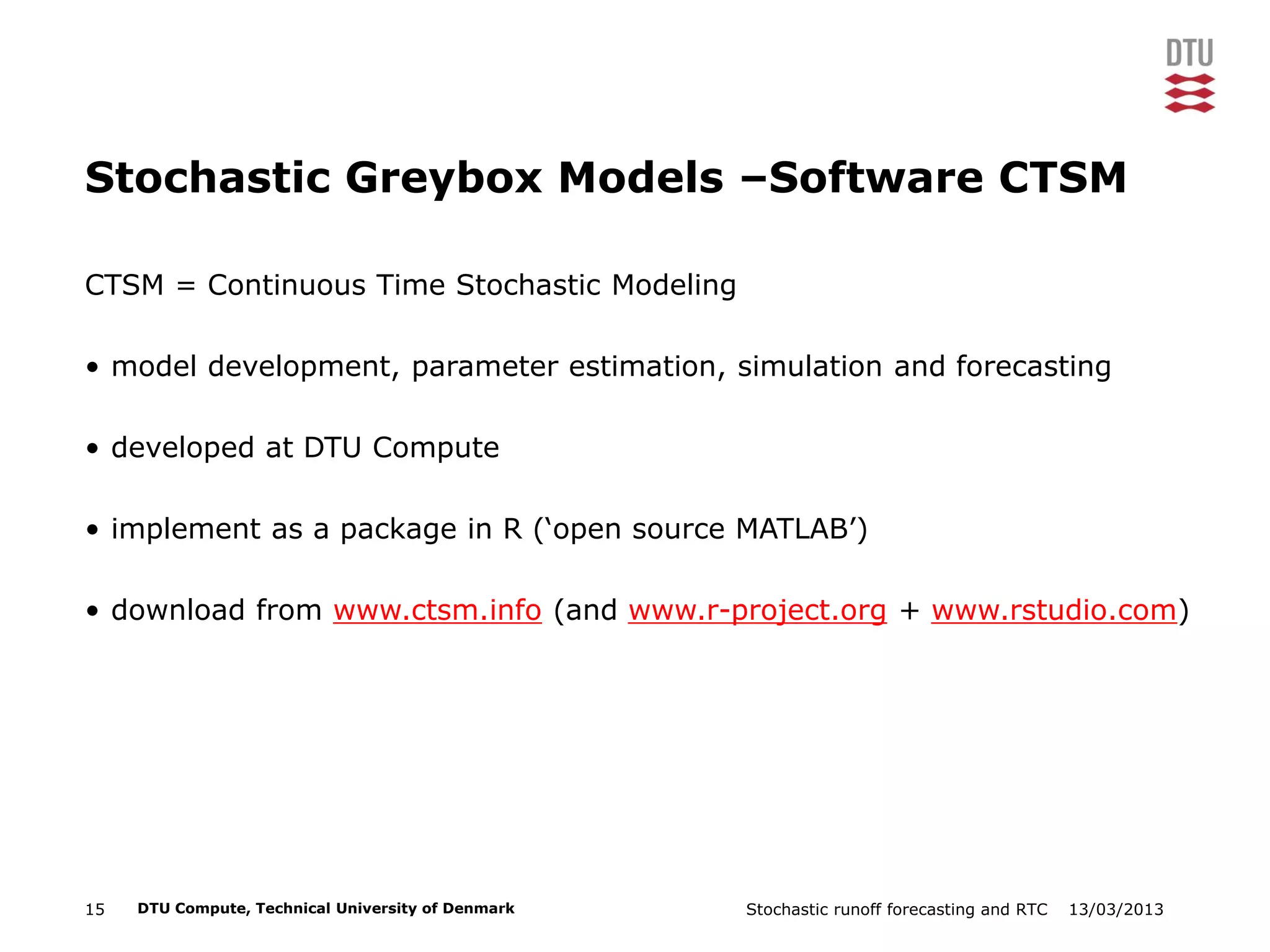 13/03/2013Stochastic runoff forecasting and RTC15 DTU Compute, Technical University of Denmark
Stochastic Greybox Models –Software CTSM
CTSM = Continuous Time Stochastic Modeling
• model development, parameter estimation, simulation and forecasting
• developed at DTU Compute
• implement as a package in R (‘open source MATLAB’)
• download from www.ctsm.info (and www.r-project.org + www.rstudio.com)
 