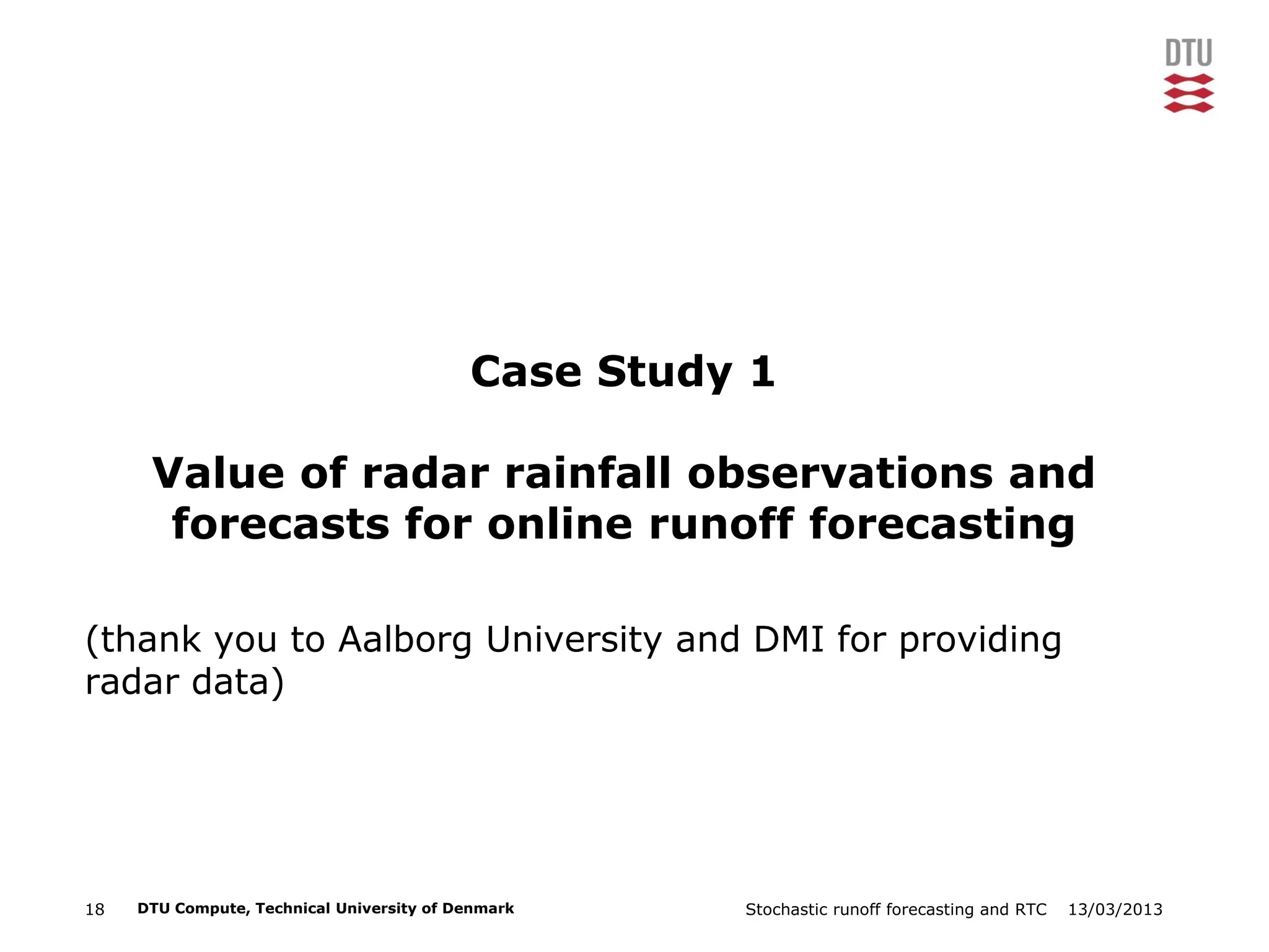 13/03/2013Stochastic runoff forecasting and RTC18 DTU Compute, Technical University of Denmark
Case Study 1
Value of radar rainfall observations and
forecasts for online runoff forecasting
(thank you to Aalborg University and DMI for providing
radar data)
 