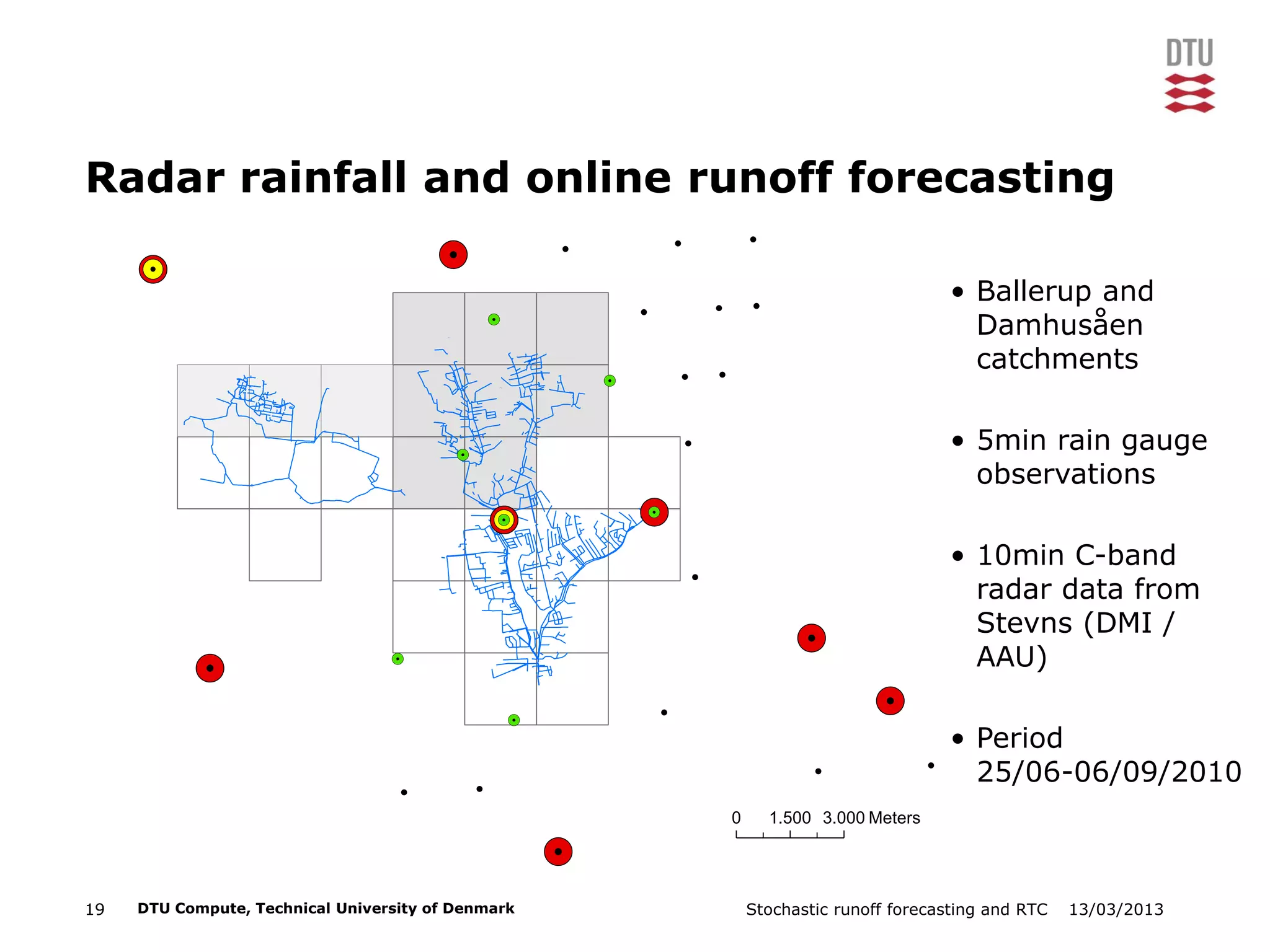 13/03/2013Stochastic runoff forecasting and RTC19 DTU Compute, Technical University of Denmark
Radar rainfall and online runoff forecasting
!
!
!
!
! !
! !
!
!
!
!
!
!
!
!
!
!
!
!
!
!
!
!
!
!
!
!
!!
!
!
!
!.
!.
!.
!.
!.
!.
!.
!.
!.
!.
!.
!.
!.
!.
!.
!.
!.
0 1.500 3.000 Meters
• Ballerup and
Damhusåen
catchments
• 5min rain gauge
observations
• 10min C-band
radar data from
Stevns (DMI /
AAU)
• Period
25/06-06/09/2010
 