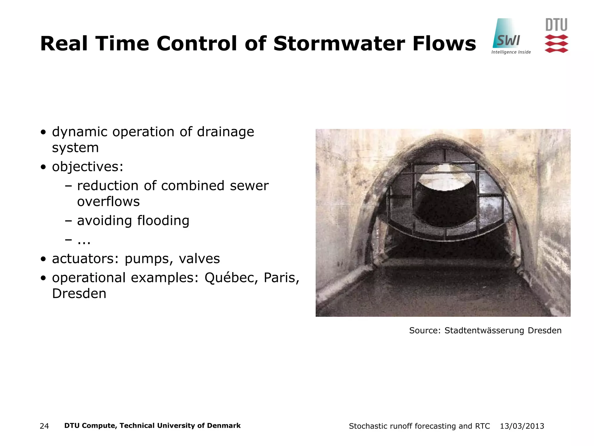 13/03/2013Stochastic runoff forecasting and RTC24 DTU Compute, Technical University of Denmark
Real Time Control of Stormwater Flows
• dynamic operation of drainage
system
• objectives:
– reduction of combined sewer
overflows
– avoiding flooding
– ...
• actuators: pumps, valves
• operational examples: Québec, Paris,
Dresden
Source: Stadtentwässerung Dresden
 