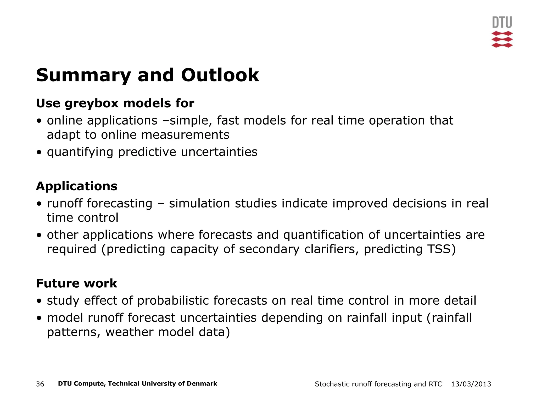 13/03/2013Stochastic runoff forecasting and RTC36 DTU Compute, Technical University of Denmark
Summary and Outlook
Use greybox models for
• online applications –simple, fast models for real time operation that
adapt to online measurements
• quantifying predictive uncertainties
Applications
• runoff forecasting – simulation studies indicate improved decisions in real
time control
• other applications where forecasts and quantification of uncertainties are
required (predicting capacity of secondary clarifiers, predicting TSS)
Future work
• study effect of probabilistic forecasts on real time control in more detail
• model runoff forecast uncertainties depending on rainfall input (rainfall
patterns, weather model data)
 