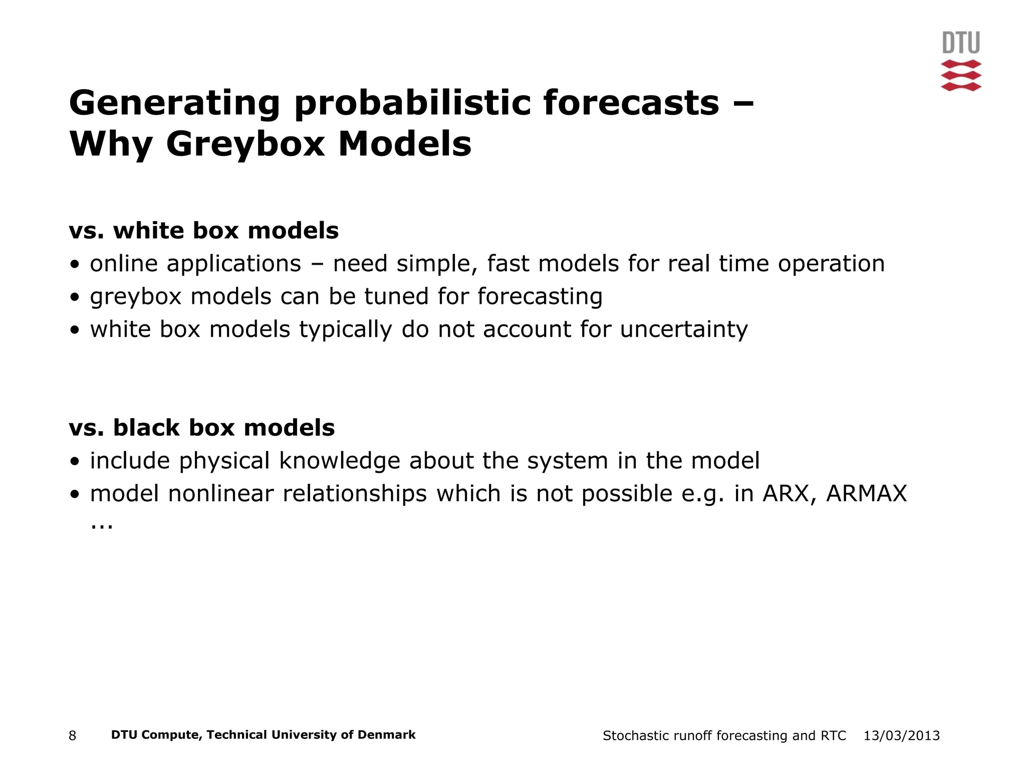 13/03/2013Stochastic runoff forecasting and RTC8 DTU Compute, Technical University of Denmark
Generating probabilistic forecasts –
Why Greybox Models
vs. white box models
• online applications – need simple, fast models for real time operation
• greybox models can be tuned for forecasting
• white box models typically do not account for uncertainty
vs. black box models
• include physical knowledge about the system in the model
• model nonlinear relationships which is not possible e.g. in ARX, ARMAX
...
 