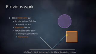 SIGGRAPH 2015: Advances in Real-Time Rendering course
Previous work
 Basic mirror-only SSR
 Shoot rays from G-Buffer
 Normals just work
 Raymarch depth
 Return color at hit point
 Final lighting of last frame
 Reprojected
 