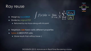 SIGGRAPH 2015: Advances in Real-Time Rendering course
Ray reuse
 Weigh by local BRDF
 Divide by original PDF
 Returned by ray-trace along with hit-point
 Neighbors can have vastly different properties
 Spikes in BRDF/PDF ratio
 Worse results than without reuse :(
 