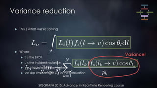 SIGGRAPH 2015: Advances in Real-Time Rendering course
Variance reduction
 This is what we’re solving
 Where
 fs is the BRDF
 Li is the incident radiance
 We integrate over hemisphere
 We skip emitted light (Le) in the formulation
Variance!
 