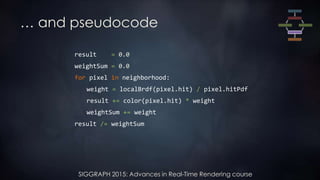 SIGGRAPH 2015: Advances in Real-Time Rendering course
… and pseudocode
result = 0.0
weightSum = 0.0
for pixel in neighborhood:
weight = localBrdf(pixel.hit) / pixel.hitPdf
result += color(pixel.hit) * weight
weightSum += weight
result /= weightSum
 
