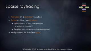 SIGGRAPH 2015: Advances in Real-Time Rendering course
Sparse raytracing
 Raytrace at a reduced resolution
 Reuse multiple rays at full-res
 Unique blend of rays for every pixel
 Automatic from BRDF
 Per-pixel normals and roughness preserved
 Weight normalization fixes gaps
 