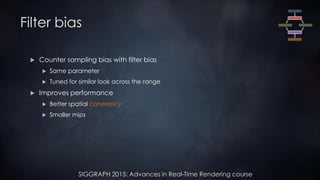 SIGGRAPH 2015: Advances in Real-Time Rendering course
Filter bias
 Counter sampling bias with filter bias
 Same parameter
 Tuned for similar look across the range
 Improves performance
 Better spatial coherency
 Smaller mips
 