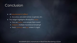 SIGGRAPH 2015: Advances in Real-Time Rendering course
Conclusion
 All requirements fulfilled
 Accuracy, per-pixel normal, roughness, etc.
 Tiny bright highlights still result in noise
 Can we detect and sample them more?
 Adaptive Multiple Importance Sampling?
 Track variance and blur where it’s high?
 