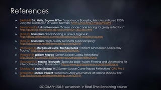 SIGGRAPH 2015: Advances in Real-Time Rendering course
References
 [Heitz14] Eric Heitz, Eugene D'Eon "Importance Sampling Microfacet-Based BSDFs
using the Distribution of Visible Normals" https://hal.inria.fr/hal-00996995
 [Hermanns15] Lukas Hermanns "Screen space cone tracing for glossy reflections"
http://publica.fraunhofer.de/documents/N-336466.html
 [Karis13] Brian Karis "Real Shading in Unreal Engine 4"
http://blog.selfshadow.com/publications/s2013-shading-course/
 [Karis14] Brian Karis "High-quality Temporal Supersampling"
http://advances.realtimerendering.com/s2014/
 [McGuire14] Morgan McGuire, Michael Mara "Efficient GPU Screen-Space Ray
Tracing" http://jcgt.org/published/0003/04/04/
 [Pearce15] William Pearce "Screen Space Glossy Reflections"
http://roar11.com/2015/07/screen-space-glossy-reflections/
 [Tokuyoshi15] Yusuke Tokuyoshi "Specular Lobe-Aware Filtering and Upsampling for
Interactive Indirect Illumination" http://www.jp.square-enix.com/info/library/
 [Uludag14] Yasin Uludag "Hi-Z Screen-Space Cone-Traced Reflections" GPU Pro 5
 [Valient14] Michal Valient "Reflections And Volumetrics Of Killzone Shadow Fall"
http://advances.realtimerendering.com/s2014/
 