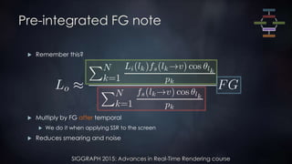 SIGGRAPH 2015: Advances in Real-Time Rendering course
Pre-integrated FG note
 Remember this?
 Multiply by FG after temporal
 We do it when applying SSR to the screen
 Reduces smearing and noise
 