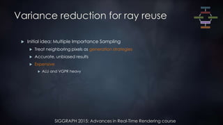SIGGRAPH 2015: Advances in Real-Time Rendering course
Variance reduction for ray reuse
 Initial idea: Multiple Importance Sampling
 Treat neighboring pixels as generation strategies
 Accurate, unbiased results
 Expensive
 ALU and VGPR heavy
 