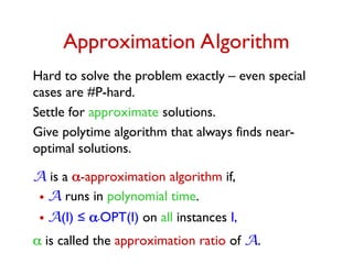Approximation Algorithm
Hard to solve the problem exactly – even special
cases are #P-hard.
Settle for approximate solutions.
Give polytime algorithm that always finds near-
optimal solutions.
A is a -approximation algorithm if,
•A runs in polynomial time.
•A(I) ≤ .OPT(I) on all instances I,
 is called the approximation ratio of A.
 