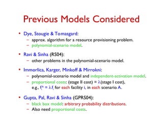 Previous Models Considered
• Dye, Stougie & Tomasgard:
– approx. algorithm for a resource provisioning problem.
– polynomial-scenario model.
• Ravi & Sinha (RS04):
– other problems in the polynomial-scenario model.
• Immorlica, Karger, Minkoff & Mirrokni:
– polynomial-scenario model and independent-activation model.
– proportional costs: (stage II cost) = (stage I cost),
e.g., fi
A
= .fi for each facility i, in each scenario A.
• Gupta, Pal, Ravi & Sinha (GPRS04):
– black box model: arbitrary probability distributions.
– Also need proportional costs.
 