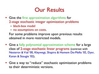 Our Results
• Give the first approximation algorithms for
2-stage stochastic integer optimization problems
– black-box model
– no assumptions on costs.
For some problems improve upon previous results
obtained in more restricted models.
• Give a fully polynomial approximation scheme for a large
class of 2-stage stochastic linear programs (contrast with
Nesterov & Vial ‘00, Kleywegt, Shapiro & Homem De-Mello ‘01, Dyer,
Kanan & Stougie ‘02).
• Give a way to “reduce” stochastic optimization problems
to their deterministic versions.
 