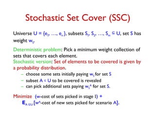 Stochastic Set Cover (SSC)
Universe U = {e1, …, en }, subsets S1, S2, …, Sm
 U, set S has
weight wS.
Deterministic problem: Pick a minimum weight collection of
sets that covers each element.
Stochastic version: Set of elements to be covered is given by
a probability distribution.
– choose some sets initially paying wS for set S
– subset A  U to be covered is revealed
– can pick additional sets paying wS
A
for set S.
Minimize (w-cost of sets picked in stage I) +
EA U [wA
-cost of new sets picked for scenario A].
 