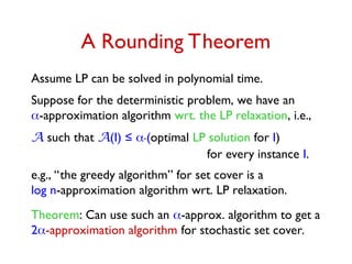 A Rounding Theorem
Assume LP can be solved in polynomial time.
Suppose for the deterministic problem, we have an
-approximation algorithm wrt. the LP relaxation, i.e.,
A such that A(I) ≤ .(optimal LP solution for I)
for every instance I.
e.g., “the greedy algorithm” for set cover is a
log n-approximation algorithm wrt. LP relaxation.
Theorem: Can use such an -approx. algorithm to get a
2-approximation algorithm for stochastic set cover.
 