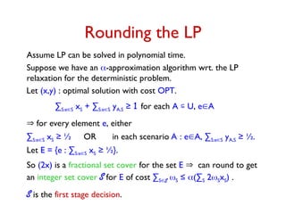 Rounding the LP
Assume LP can be solved in polynomial time.
Suppose we have an -approximation algorithm wrt. the LP
relaxation for the deterministic problem.
Let E = {e : ∑S:eS xS ≥ ½}.
So (2x) is a fractional set cover for the set E can round to get
an integer set cover S for E of cost ∑SS S ≤ (∑S 2SxS) .
S is the first stage decision.
Let (x,y) : optimal solution with cost OPT.
∑S:eS xS + ∑S:eS yA,S ≥ 1 for each A  U, eA
 for every element e, either
∑S:eS xS ≥ ½ OR in each scenario A : eA, ∑S:eS yA,S ≥ ½.
 
