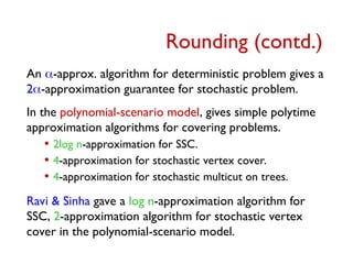 An -approx. algorithm for deterministic problem gives a
2-approximation guarantee for stochastic problem.
In the polynomial-scenario model, gives simple polytime
approximation algorithms for covering problems.
• 2log n-approximation for SSC.
• 4-approximation for stochastic vertex cover.
• 4-approximation for stochastic multicut on trees.
Ravi & Sinha gave a log n-approximation algorithm for
SSC, 2-approximation algorithm for stochastic vertex
cover in the polynomial-scenario model.
Rounding (contd.)
 