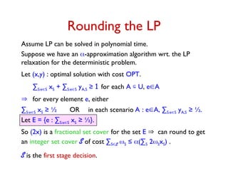 Let E = {e : ∑S:eS xS ≥ ½}.
So (2x) is a fractional set cover for the set E can round to get
an integer set cover S of cost ∑SS S ≤ (∑S 2SxS) .
S is the first stage decision.
Rounding the LP
Assume LP can be solved in polynomial time.
Suppose we have an -approximation algorithm wrt. the LP
relaxation for the deterministic problem.
Let (x,y) : optimal solution with cost OPT.
∑S:eS xS + ∑S:eS yA,S ≥ 1 for each A  U, eA
 for every element e, either
∑S:eS xS ≥ ½ OR in each scenario A : eA, ∑S:eS yA,S ≥ ½.
 