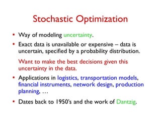 Stochastic Optimization
• Way of modeling uncertainty.
• Exact data is unavailable or expensive – data is
uncertain, specified by a probability distribution.
Want to make the best decisions given this
uncertainty in the data.
• Applications in logistics, transportation models,
financial instruments, network design, production
planning, …
• Dates back to 1950’s and the work of Dantzig.
 
