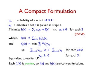A Compact Formulation
pA : probability of scenario A  U.
xS : indicates if set S is picked in stage I.
Minimize h(x) = ∑S SxS + f(x) s.t. xS ≥ 0 for each S
(SSC-P)
where, f(x) = ∑AU pAfA(x)
and fA(x) = min. ∑S WSyA,S
s.t. ∑S:eS yA,S ≥ 1 – ∑S:eS xS for each eA
yA,S ≥ 0 for each S.
Equivalent to earlier LP.
Each fA(x) is convex, so f(x) and h(x) are convex functions.
 