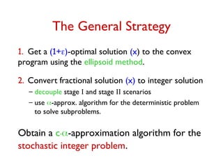 The General Strategy
1. Get a (1+)-optimal solution (x) to the convex
program using the ellipsoid method.
2. Convert fractional solution (x) to integer solution
– decouple stage I and stage II scenarios
– use -approx. algorithm for the deterministic problem
to solve subproblems.
Obtain a c.-approximation algorithm for the
stochastic integer problem.
 