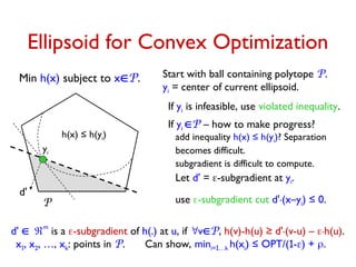 Let d' = -subgradient at yi.
use -subgradient cut d'.(x–yi) ≤ 0.
Ellipsoid for Convex Optimization
Min h(x) subject to xP.
P
x1, x2, …, xk: points in P. Can show, mini=1…k h(xi) ≤ OPT/(1-) + .
Start with ball containing polytope P.
yi = center of current ellipsoid.
If yi P – how to make progress?
add inequality h(x) ≤ h(yi)? Separation
becomes difficult.
subgradient is difficult to compute.
If yi is infeasible, use violated inequality.
d' 
m
is a -subgradient of h(.) at u, if vP, h(v)-h(u) ≥ d'.(v-u) – .h(u).
d'
yi
h(x) ≤ h(yi)
 