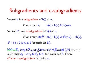 Subgradients and -subgradients
Vector d is a subgradient of h(.) at u,
if for every v, h(v) - h(u) ≥ d.(v-u).
Vector d' is an -subgradient of h(.) at u,
if for every vP, h(v) - h(u) ≥ d'.(v-u) – .h(u).
P = { x : 0 ≤ xS ≤ 1 for each set S }.
h(x) = ∑S SxS + ∑AU pA fA(x) = .x + ∑AU pA fA(x)
Lemma: Let d be a subgradient at u, and d' be a vector
such that dS – S ≤ d'S ≤ dS for each set S. Then,
d' is an -subgradient at point u.
 