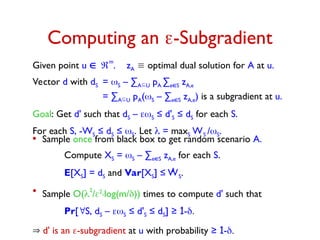 Computing an -Subgradient
Given point u 
m
. zA  optimal dual solution for A at u.
Vector d with dS = S – ∑AU pA ∑eS zA,e
= ∑AU pA(S – ∑eS zA,e) is a subgradient at u.
Goal: Get d' such that dS – S ≤ d'S ≤ dS for each S.
For each S, -WS ≤ dS ≤ S. Let  = maxS WS /S.
• Sample once from black box to get random scenario A.
Compute XS = S – ∑eS zA,e for each S.
E[XS] = dS and Var[XS] ≤ WS.
2
• Sample O(2
/2.log(m/)) times to compute d' such that
Pr[S, dS – S ≤ d'S ≤ dS] ≥ 1-
 d' is an -subgradient at u with probability ≥ 1-
 