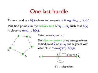 Cannot evaluate h(.) – how to compute x = argmini=1…k h(xi)?
One last hurdle
xk
Will find point x in the convex hull of x1,…, xk such that h(x)
is close to mini=1…k h(xi).
x1
x2 x1 x2
Take points x1 and x2.
Do bisection search using -subgradients
to find point x on x1–x2 line segment with
value close to min(h(x1), h(x2)).
d' : -subgradient
d'.(x-y) ≥ 0
y
 