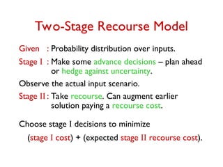Two-Stage Recourse Model
Given : Probability distribution over inputs.
Stage I : Make some advance decisions – plan ahead
or hedge against uncertainty.
Observe the actual input scenario.
Stage II : Take recourse. Can augment earlier
solution paying a recourse cost.
Choose stage I decisions to minimize
(stage I cost) + (expected stage II recourse cost).
 
