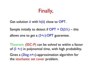 Finally,
Get solution x with h(x) close to OPT.
Sample initially to detect if OPT = Ω(1/) – this
allows one to get a (1+).OPT guarantee.
Theorem: (SSC-P) can be solved to within a factor
of (1 +) in polynomial time, with high probability.
Gives a (2log n+)-approximation algorithm for
the stochastic set cover problem.
 