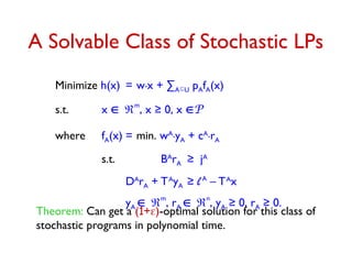 A Solvable Class of Stochastic LPs
Minimize h(x) = w.x + ∑AU pAfA(x)
s.t. x m
, x ≥ 0, x P
where fA(x) = min. wA.yA + cA.rA
s.t. BA
rA ≥ jA
DA
rA + TA
yA ≥ lA
– TA
x
yA 
m
, rA 
n
, yA ≥ 0, rA ≥ 0.
Theorem: Can get a (1+)-optimal solution for this class of
stochastic programs in polynomial time.
 